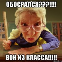 обосрался???!!!! вон из класса!!!!!