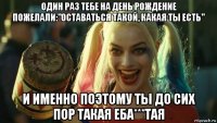 один раз тебе на день рождение пожелали:"оставаться такой, какая ты есть" и именно поэтому ты до сих пор такая еба***тая