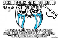 я иногда мысленно говорю с тобой а ты7 а когда хочу тебе написать-все мысли разлетаются сбивааются-я думаю мы еще наговоримся...твоя твоя твоя