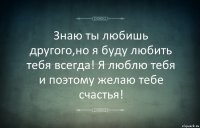 Знаю ты любишь другого,но я буду любить тебя всегда! Я люблю тебя и поэтому желаю тебе счастья!