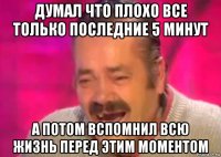 думал что плохо все только последние 5 минут а потом вспомнил всю жизнь перед этим моментом