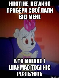 нікітіне, негайно прибери свої лапи від мене а то мишко і шанмао тобі ніс розіб'ють