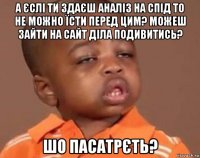 а єслі ти здаєш аналіз на спід то не можно їсти перед цим? можеш зайти на сайт діла подивитись? шо пасатрєть?