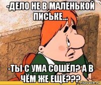 -дело не в маленькой письке... -ты с ума сошёл? а в чём же ещё???