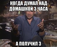 когда думал над домашкой 3 часа а получил 3