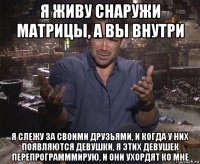 я живу снаружи матрицы, а вы внутри я слежу за своими друзьями, и когда у них появляются девушки, я этих девушек перепрограмммирую, и они ухордят ко мне