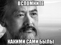 вспомните какими сами былы