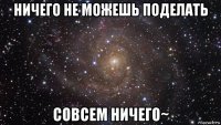 ничего не можешь поделать совсем ничего~