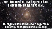 хочется лечь с тобой дорогой-но вместе мы вряд ли уснем... ты бедный не выспишся-и я буду такой виновтой.пока целую нежно-малыш