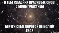 и тебе сладких красивых снов! с моим участием береги себя дорогой не болей! твоя