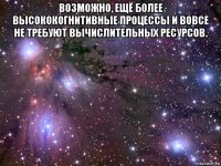 возможно, ещё более высококогнитивные процессы и вовсе не требуют вычислительных ресурсов. 