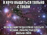 я хочу общаться только с тобой но ка же нам тогда если не здесь?я незнаю...люблю тебя д!!! малыш-лиля