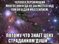 человек,переживший многое,никогда не засмеётся над чужой бедой и бессилием, потому что знает цену страданиям души ...