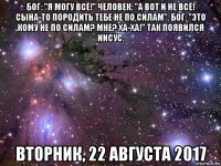 бог: "я могу всё!" человек: "а вот и не всё! сына-то породить тебе не по силам". бог: "это кому не по силам? мне? ха-ха!" так появился иисус. вторник, 22 августа 2017