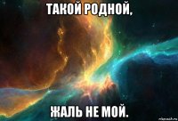 такой родной, жаль не мой.