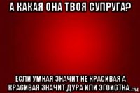 а какая она твоя супруга? если умная значит не красивая а красивая значит дура или эгоистка...