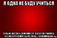 я одна не буду учиться только когда будем вместе-я всегда училась без интереса мне было лень... твой малыш