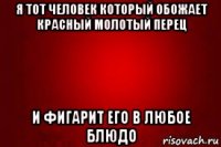 я тот человек который обожает красный молотый перец и фигарит его в любое блюдо