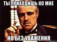 ты приходишь ко мне но без уважения