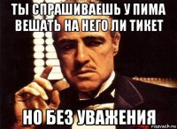 ты спрашиваешь у пима вешать на него ли тикет но без уважения