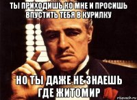 ты приходишь ко мне и просишь впустить тебя в курилку но ты даже не знаешь где житомир