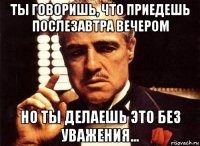 ты говоришь, что приедешь послезавтра вечером но ты делаешь это без уважения...