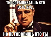 ты спрашиваешь кто есть кто,. но не говоришь кто ты