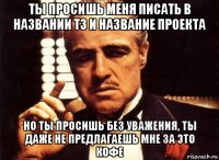 ты просишь меня писать в названии тз и название проекта но ты просишь без уважения, ты даже не предлагаешь мне за это кофе