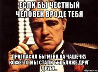 если бы честный человек вроде тебя пригласил бы меня на чашечку кофе! то мы стали бы ближе друг другу...