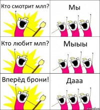 Кто смотрит млп? Мы Кто любит млп? Мыыы Вперёд брони! Дааа