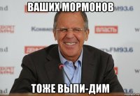 ваших мормонов тоже выпи-дим