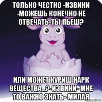 только честно -извини -можешь конечно не отвечать-ты пьеш? или может куриш нарк вещества...?-извини- мне то важно знать- милая