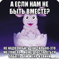 а если нам не быть вместе? не надо любить так сильно-это же тяжело... может постараться забыть вам меня-извини