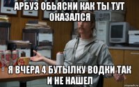 арбуз обьясни как ты тут оказался я вчера 4 бутылку водки так и не нашел