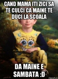 cand mama iti zici sa te culci ca maine te duci la scoala da maine e sambata :d