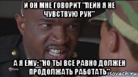 и он мне говорит "пейн я не чувствую рук" а я ему: "но ты все равно должен продолжать работать"