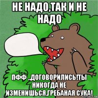 не надо,так и не надо пфф ..договорились!ты никогда не изменишься,гребаная сука!