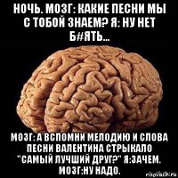 ночь. мозг: какие песни мы с тобой знаем? я: ну нет б#ять... мозг: а вспомни мелодию и слова песни валентина стрыкало "самый лучший друг?" я:зачем. мозг:ну надо.