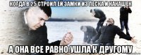 когда в 25 строил ей замки из песка и какашек а она все равно ушла к другому