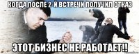 когда после 2-й встречи получил отказ этот бизнес не работает!!