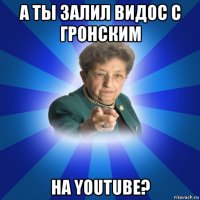 а ты залил видос с гронским на youtube?