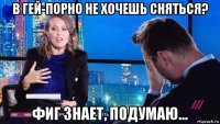 в гей-порно не хочешь сняться? фиг знает, подумаю...