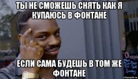 ты не сможешь снять как я купаюсь в фонтане если сама будешь в том же фонтане