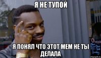 я не тупой я понял что этот мем не ты делала