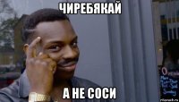 чиребякай а не соси