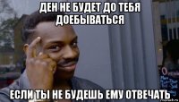 ден не будет до тебя доебываться если ты не будешь ему отвечать