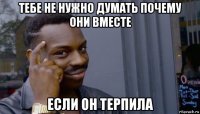 тебе не нужно думать почему они вместе если он терпила