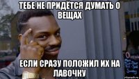 тебе не придётся думать о вещах если сразу положил их на лавочку