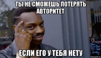 ты не сможешь потерять авторитет если его у тебя нету