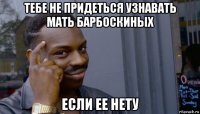 тебе не придеться узнавать мать барбоскиных если ее нету